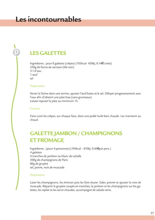Les incontournables



    LES GALETTES
    Ingrédients : pour 8 galettes (crêpes) (103kcal- 430kJ, 0.14€ l’unité)
    250g de farine de sarrasin (blé noir)
    ½ l d’eau
    1 œuf
    sel

    Préparation

    Verser la farine dans une terrine, ajouter l’œuf battu et le sel. Délayer progressivement avec
    l’eau afin d’obtenir une pâte lisse (sans grumeaux)
    Laisser reposer la pâte au minimum 1h.

    Cuisson

    Faire cuire les crêpes, sur chaque face, dans une poêle huilé bien chaude. Les maintenir au
    chaud.



    GALETTE JAMBON / CHAMPIGNONS
    ET FROMAGE
    Ingrédients : (pour 4 personnes) (194kcal – 810kJ, 0.60€ par pers.)
    4 galettes
    4 tranches de jambon ou blanc de volaille
    500g de champignons de Paris
    80g de gruyère
    sel, poivre, noix de muscade

    Préparation

    Laver les champignons, les émincer puis les faire étuver. Saler, poivrer et ajouter la noix de
    muscade. Répartir le gruyère coupés en tranches, le jambon et les champignons sur les ga-
    lettes, les replier et les servir chaudes, accompagné de salade verte.




                                                                                                     57
 