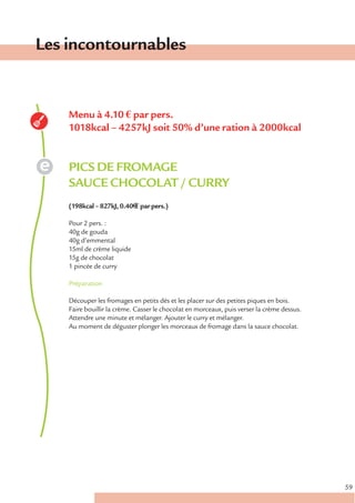 Les incontournables


    Menu à 4.10 € par pers.
    1018kcal – 4257kJ soit 50% d’une ration à 2000kcal


    PICS DE FROMAGE
    SAUCE CHOCOLAT / CURRY
    (198kcal – 827kJ, 0.40€ € par pers.)

    Pour 2 pers. :
    40g de gouda
    40g d’emmental
    15ml de crème liquide
    15g de chocolat
    1 pincée de curry

    Préparation

    Découper les fromages en petits dés et les placer sur des petites piques en bois.
    Faire bouillir la crème. Casser le chocolat en morceaux, puis verser la crème dessus.
    Attendre une minute et mélanger. Ajouter le curry et mélanger.
    Au moment de déguster plonger les morceaux de fromage dans la sauce chocolat.




                                                                                            59
 