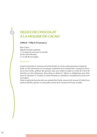 DELICE DE CHOCOLAT
     A LA MOUSSE DE CACAO
     (186kcal – 776kJ, 0.25 € par pers.)

     Pour 2 pers. :
     60g de chocolat à pâtisser
     1 c à soupe de cacao pur en poudre
     5cl de crème fleurette
     1 c à café de sucre glace

     Préparation

     Casser le chocolat en morceaux et le faire fondre au micro-ondes (puissance moyenne).
     Etaler un film alimentaire sur une plaque à pâtisserie en le tendant bien. Lorsque le choco-
     lat est bien fondu, prélever des portions avec une cuillère et étaler en ronds de 4-5cm de
     diamètre sur 5mn d’épaisseur. Vous devez en obtenir 6. Mettre au réfrigérateur pour faire
     durcir le chocolat 1h. Fouetter la crème fleurette en chantilly en incorporant le cacao et le
     sucre glace.
     Poser un palet de chocolat dans une assiette bien froide, recouvrir de mousse (à l’aide d’une
     poche à douille), ajouter un autre palet, encore de la mousse et finir par un palet.




62
 