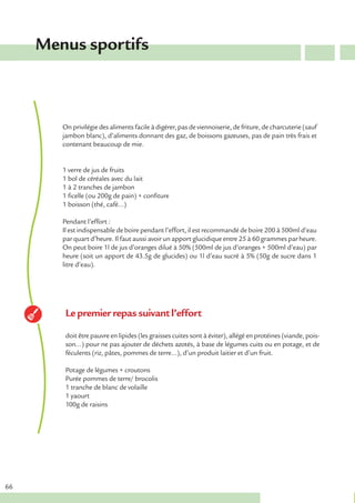 Menus sportifs



        On privilégie des aliments facile à digérer, pas de viennoiserie, de friture, de charcuterie (sauf
        jambon blanc), d’aliments donnant des gaz, de boissons gazeuses, pas de pain très frais et
        contenant beaucoup de mie.


        1 verre de jus de fruits
        1 bol de céréales avec du lait
        1 à 2 tranches de jambon
        1 ficelle (ou 200g de pain) + confiture
        1 boisson (thé, café…)

        Pendant l’effort :
        Il est indispensable de boire pendant l’effort, il est recommandé de boire 200 à 500ml d’eau
        par quart d’heure. Il faut aussi avoir un apport glucidique entre 25 à 60 grammes par heure.
        On peut boire 1l de jus d’oranges dilué à 50% (500ml de jus d’oranges + 500ml d’eau) par
        heure (soit un apport de 43.5g de glucides) ou 1l d’eau sucré à 5% (50g de sucre dans 1
        litre d’eau).




         Le premier repas suivant l’effort

         doit être pauvre en lipides (les graisses cuites sont à éviter), allégé en protéines (viande, pois-
         son…) pour ne pas ajouter de déchets azotés, à base de légumes cuits ou en potage, et de
         féculents (riz, pâtes, pommes de terre…), d’un produit laitier et d’un fruit.

         Potage de légumes + croutons
         Purée pommes de terre/ brocolis
         1 tranche de blanc de volaille
         1 yaourt
         100g de raisins




66
 