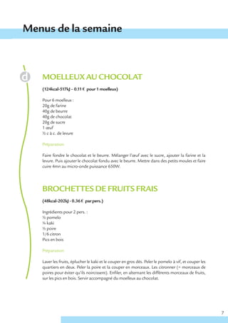 Menus de la semaine



   MOELLEUX AU CHOCOLAT
   (124kcal-517kJ – 0.11 € pour 1 moelleux)

   Pour 6 moelleux :
   20g de farine
   40g de beurre
   40g de chocolat
   20g de sucre
   1 œuf
   ½ c à c. de levure

   Préparation

   Faire fondre le chocolat et le beurre. Mélanger l’œuf avec le sucre, ajouter la farine et la
   levure. Puis ajouter le chocolat fondu avec le beurre. Mettre dans des petits moules et faire
   cuire 4mn au micro-onde puissance 650W.




   BROCHETTES DE FRUITS FRAIS
   (48kcal-202kJ - 0.36 € par pers.)

   Ingrédients pour 2 pers. :
   ½ pomelo
   ¼ kaki
   ½ poire
   1/6 citron
   Pics en bois

   Préparation

   Laver les fruits, éplucher le kaki et le couper en gros dés. Peler le pomelo à vif, et couper les
   quartiers en deux. Peler la poire et la couper en morceaux. Les citronner (= morceaux de
   poires pour éviter qu’ils noircissent). Enfiler, en alternant les différents morceaux de fruits,
   sur les pics en bois. Servir accompagné du moelleux au chocolat.




                                                                                                       7
 