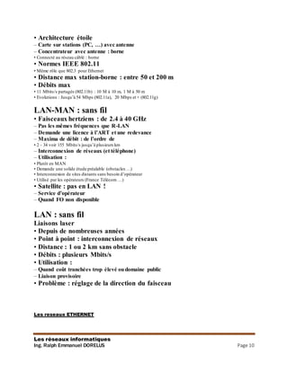 Les réseaux informatiques
Ing. Ralph Emmanuel DORELUS Page 10
• Architecture étoile
– Carte sur stations (PC, …) avec antenne
– Concentrateur avec antenne : borne
• Connecté au réseau câblé : borne
• Normes IEEE 802.11
• Même rôle que 802.3 pour Ethernet
• Distance max station-borne : entre 50 et 200 m
• Débits max
• 11 Mbits/s partagés (802.11b) : 10 M à 10 m, 1 M à 50 m
• Evolutions : Jusqu’à 54 Mbps (802.11a), 20 Mbps et + (802.11g)
LAN-MAN : sans fil
• Faisceaux hertziens : de 2.4 à 40 GHz
– Pas les mêmes fréquences que R-LAN
– Demande une licence à l’ART et une redevance
– Maxima de débit : de l’ordre de
• 2 - 34 voir 155 Mbits/s jusqu’à plusieurs km
– Interconnexion de réseaux (et téléphone)
– Utilisation :
• Plutôt en MAN
• Demande une solide étude préalable (obstacles …)
• Interconnexion de sites distants sans besoin d’opérateur
• Utilisé par les opérateurs (France Télécom …)
• Satellite : pas en LAN !
– Service d’opérateur
– Quand FO non disponible
LAN : sans fil
Liaisons laser
• Depuis de nombreuses années
• Point à point : interconnexion de réseaux
• Distance : 1 ou 2 km sans obstacle
• Débits : plusieurs Mbits/s
• Utilisation :
– Quand coût tranchées trop élevé oudomaine public
– Liaison provisoire
• Problème : réglage de la direction du faisceau
Les reseaux ETHERNET
 