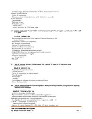 Les réseaux informatiques
Ing. Ralph Emmanuel DORELUS Page 17
� fournir les moyen d’établir de maintenir et de libérer des connexions de réseau
entre des systèmes ouverts
� Gestion du sous-réseau
� Acheminement des parquets de source vers la destination à travers des
réseaux physiques
� Fonctionnalités
� Adressage logique
� Routage des paquets
� Contrôle de flux
� Plusieurs protocoles : IP, X25, Frame relais, …
4) Couche transport :Transport des unités de données appelées messages.Le protocole TCP et UDP
et TCP/IP
COUCHE TRANSPORT
� Gestion de liaison de données entre l’émetteur et le récepteur à travers des
réseaux physique
� Indépendance des réseaux sous-jacents
� Les découperéventuellement
� S’assurer de l’ordonnancement
� Optimisation des ressources réseaux
� Fonctionnalités de bout en bout :
� Multiplexage de plusieurs messages surun canal
� Nécessité d’indiquer quel message appartient à quelle connexion
� Dépendance du service réseau (Q°S)
� Protocoles de transport :
� TP0, 1, 2, 3, 4
TCP, UDP
5) Couche session :Assure l'établissement et le contrôle de séances de communication
COUCHE SESSION (5)
� Responsable de la synchronisation
� Fonction de type :
� Gestion du dialogue (bi- ou unidirectionnel)
� Points de reprise,
� Retour arrière
� Cohérence
� Orchestration des échanges de données entre les applications
� Gestion des transactions
6) Couche présentation : Présentation globale et unifiée de l’information, interprétation, cryptage,
compression de données.
COUCHE PRESENTATION (6)
� Syntaxe et sémantique des information
� Représentation des données transférées entre entités d’application
� Représentation de la structure de données et représentation de l’ensemble
des actions effectuées surcette structure de données
� Encodage dans la norme agrée permettant à des équipement « ASCII » et
« EBCDIC » par exemple de communiquer
� Compression des données,chiffrement
� Exemple : la syntaxe abstraite ASN.1 (ISO 8824, UIT X208) normalisée par
 
