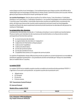 Les réseaux informatiques
Ing. Ralph Emmanuel DORELUS Page 19
entre chaque couche etson homologue,c’estseulementparce que chaque couche a été définie de la
même façonque sonhomologue (fondue dansle même moule,comme lesclonessontissusdes mêmes
gênes) etque chacune effectuele travail symétrique de l’autre.
Les coucheshomologues : Sontlesdeux couchesd’unmême niveau,l’une situedans<<l’ordinateur
émetteur>>etl’autre dans<< l’ordinateurrécepteur>>.Lescoucheshomologuesontlamême fonction,
l’une faitce que l’autre défait.L’activitéde chacune descouchesestcodifiée selonunprotocole très
précis,de façonque chacune des couchessache exactementcommenttravail sonhomologue(les
couchesont besoinde savoirexactementcommentontété transforme lesdonnéesafinde pouvoirles
restitueral’identique)
La préparation des données
La préparationdesdonnées,ducote de << l’ordinateurémetteur>>estenréalité une transformation.
Plusieurs tachessontréaliséeslorsde ce processusde transformation,etachacune de cestaches
correspondune fonctionbienprécise :
 La reconnaissance desdonnées
 La segmentationdesdonnéesen<<paquets>>
 L’adjonctiond’informationachaque paquet
 L’adresse de l’expéditeur
 L’adresse dudestinateur
 Les bitsde synchronisation
 Les bitsde contrôle d’erreurs
 L’expéditiondestramessurle supportde communication
Le système d’exploitation réseaueffectuechacune de cestachesensuivantstrictementunensemble de
procédures appelles<<protocoles>>.Cesprocédures ontété normalisées parl’ISOqui lesrassemblées
dans le modèle OSIen7 couches.
Le modele TCP/IP
Le modele TCP/IPestunmodele aquatre couche ce modele estconstitue de deuxprotocol TCP/IP. Il
s’agitdonc d’une autre suite protocole.Lesquatrescouchesde ce protocole sont :
 4)Application
 3) Transport
 2) Internet
 1) Accesreseau
TCP: Transmission Control Protocol
IP: InternetProtocol
Modele OSIau modele TCP/IP
OSI TCP/IP
 