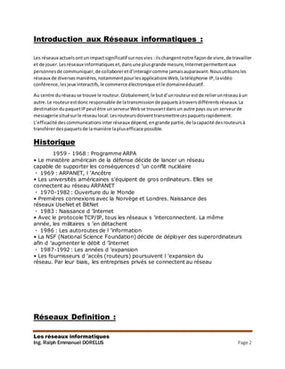 Les réseaux informatiques
Ing. Ralph Emmanuel DORELUS Page 2
Introduction aux Réseaux informatiques :
Les réseaux actuelsontunimpactsignificatif surnosvies :ilschangentnotre façonde vivre,de travailler
et de jouer.Lesréseaux informatiqueset,dansune plusgrande mesure,Internetpermettentaux
personnesde communiquer,de collaboreretd’interagircomme jamaisauparavant.Nousutilisonsles
réseaux de diversesmanières,notammentpourlesapplicationsWeb,latéléphonie IP,lavidéo
conférence,lesjeux interactifs,le commerce électronique etle domaineéducatif.
Au centre duréseause trouve le routeur.Globalement,le butd’unrouteurestde relierunréseauàun
autre.Le routeurestdonc responsable de latransmissionde paquetsàtraversdifférentsréseaux.La
destinationdupaquetIPpeutêtre unserveurWebse trouvantdansun autre pays ouun serveurde
messagerie situésurle réseaulocal.Lesrouteursdoiventtransmettrecespaquetsrapidement.
L’efficacité descommunicationsinter réseaux dépend,engrande partie,de lacapacité desrouteursà
transférerdespaquetsde lamanière laplusefficace possible.
Historique
111 1959 - 1968 : Programme ARPA
• Le ministère américain de la défense décide de lancer un réseau
capable de supporter les conséquences d ’un conflit nucléaire
1969 : ARPANET, l ’Ancêtre
• Les universités américaines s’équipent de gros ordinateurs. Elles se
connectent au réseau ARPANET
1970-1982 : Ouverture du le Monde
• Premières connexions avec la Norvège et Londres. Naissance des
réseaux UseNet et BitNet
1983 : Naissance d ’Internet
• Avec le protocole TCP/IP, tous les réseaux s ’interconnectent. La même
année, les militaires s ’en détachent
1986 : Les autoroutes de l ’information
• La NSF (National Science Foundation) décide de déployer des superordinateurs
afin d ’augmenter le débit d ’Internet
1987-1992 : Les années d ’expansion
• Les fournisseurs d ’accès (routeurs) poursuivent l ’expansion du
réseau. Par leur biais, les entreprises privés se connectent au réseau
Réseaux Definition :
 