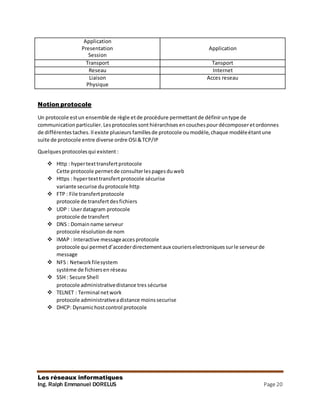 Les réseaux informatiques
Ing. Ralph Emmanuel DORELUS Page 20
Application
Presentation
Session
Application
Transport Tansport
Reseau Internet
Liaison
Physique
Acces reseau
Notion protocole
Un protocole estun ensemble de règle etde procédure permettantde définiruntype de
communicationparticulier. Lesprotocolessont hiérarchises encouchespourdécomposeretordonnes
de différentes taches.Il existe plusieurs famillesde protocole ou modèle,chaque modèleétantune
suite de protocole entre diverse ordre OSI&TCP/IP
Quelquesprotocolesqui existent :
 Http : hypertexttransfertprotocole
Cette protocole permetde consulterlespagesduweb
 Https : hypertexttransfertprotocole sécurise
variante securise duprotocole http
 FTP : File transfertprotocole
protocole de transfertdesfichiers
 UDP : Userdatagram protocole
protocole de transfert
 DNS : Domainname serveur
protocole résolution de nom
 IMAP : Interactive messageaccesprotocole
protocole qui permetd’accederdirectementaux courierselectroniquessurle serveurde
message
 NFS: Networkfilesystem
système de fichiersen réseau
 SSH : Secure Shell
protocole administrativedistance tres sécurise
 TELNET : Terminal network
protocole administrativeadistance moinssecurise
 DHCP: Dynamichostcontrol protocole
 