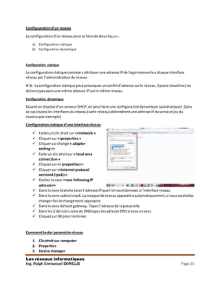 Les réseaux informatiques
Ing. Ralph Emmanuel DORELUS Page 25
Configuarationd’un reseau
La configurationd’un réseaupeutse faire de deux façons :
a) Configuration statique
b) Configuration dynamique
Configuration statique
La configuration statique consiste aattribuerune adresse IPde façonmanuelleachaque interface
réseaupar l’administrateurdu réseau
N.B: La configurationstatique peutprovoquerunconflitd’adresse surle réseau.2poste (machine) ne
doiventpasavoirune même adresse IPsurle même réseau.
Configuration dynamique
Quandon dispose d’unserveurDHCP,onpeutfaire une configurationdynamique (automatique).Dans
ce cas touteslesinterfacesduréseau(carte réseau)obtiendrontune adresse IPduserveur(oudu
routeurpar exemple)
Configurationstatique d’une interface réseau
 Faitesunclic droitsur <<network »
 Cliquersur<<properties»
 Cliquersurchange « adapter
setting>>
 Faite unclic droitsur « local area
connection»
 Cliquersur<< properties>>
 Cliquersur<<internetprotocol
version4 (ipv4)>>
 Cocherla case <<use followingIP
adresse>>
 Dans la zone blanche saisirl’adresse IP que l’onveutdonneesal’interface reseau
 Dans la zone subnetmask.Lamasque de reseauapparaitraautomatiquement,si voussouhaitez
changerfaisle changementapproprie
 Dans la zone defaultgateway.Tapezl’adressede lapasserelle
 Dans les2 dernierszone de DNStapezlesadresse DNSsi vousenavez
 CliquezsurOKpour terminer.
Commenttester paramètre réseau
1. Clicdroit sur computer
2. Properties
3. Device manager
 