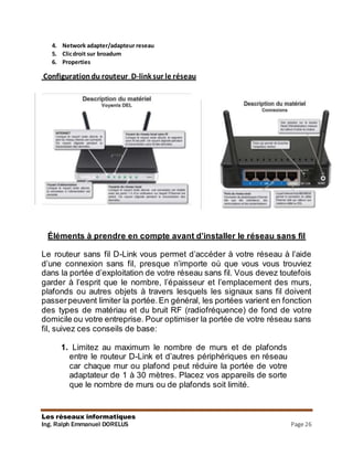 Les réseaux informatiques
Ing. Ralph Emmanuel DORELUS Page 26
4. Network adapter/adapteur reseau
5. Clicdroit sur broadum
6. Properties
Configurationdu routeur D-link sur le réseau
Éléments à prendre en compte avant d’installer le réseau sans fil
Le routeur sans fil D-Link vous permet d’accéder à votre réseau à l’aide
d’une connexion sans fil, presque n’importe où que vous vous trouviez
dans la portée d’exploitation de votre réseau sans fil. Vous devez toutefois
garder à l’esprit que le nombre, l’épaisseur et l’emplacement des murs,
plafonds ou autres objets à travers lesquels les signaux sans fil doivent
passerpeuvent limiter la portée.En général, les portées varient en fonction
des types de matériau et du bruit RF (radiofréquence) de fond de votre
domicile ou votre entreprise. Pour optimiser la portée de votre réseau sans
fil, suivez ces conseils de base:
1. Limitez au maximum le nombre de murs et de plafonds
entre le routeur D-Link et d’autres périphériques en réseau
car chaque mur ou plafond peut réduire la portée de votre
adaptateur de 1 à 30 mètres. Placez vos appareils de sorte
que le nombre de murs ou de plafonds soit limité.
 