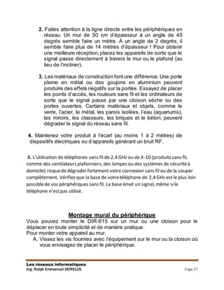Les réseaux informatiques
Ing. Ralph Emmanuel DORELUS Page 27
2. Faites attention à la ligne directe entre les périphériques en
réseau. Un mur de 50 cm d’épaisseur à un angle de 45
degrés semble faire un mètre. À un angle de 2 degrés, il
semble faire plus de 14 mètres d’épaisseur ! Pour obtenir
une meilleure réception,placez les appareils de sorte que le
signal passe directement à travers le mur ou le plafond (au
lieu de l’incliner).
3. Les matériaux de construction font une différence.Une porte
pleine en métal ou des goujons en aluminium peuvent
produire des effets négatifs sur la portée. Essayez de placer
les points d’accès, les routeurs sans fil et les ordinateurs de
sorte que le signal passe par une cloison sèche ou des
portes ouvertes. Certains matériaux et objets, comme le
verre, l’acier, le métal, les parois isolées, l’eau (aquariums),
les miroirs, les classeurs, les briques et le béton, peuvent
dégrader le signal du réseau sans fil.
4. Maintenez votre produit à l’écart (au moins 1 à 2 mètres) de
dispositifs électriques ou d’appareils générant un bruit RF.
5. L’utilisation de téléphones sans fil de 2,4 GHz ou de X-10 (produits sans fil,
comme des ventilateurs plafonniers, des lampes ou des systèmes de sécuritéà
domicile) risquede dégrader fortement votre connexion sans fil ou de la couper
complètement. Vérifiez que la base de votretéléphone de 2,4 GHz est le plus loin
possiblede vos périphériques sans fil. La base émet un signal, même sile
téléphone n’estpas utilisé.
Montage mural du périphérique
Vous pouvez monter le DIR-615 sur un mur ou une cloison pour le
déplacer en toute simplicité et de manière pratique.
Pour monter votre appareil au mur,
A. Vissez les vis fournies avec l’équipement sur le mur ou la cloison où
vous envisagez de placer le périphérique.
 