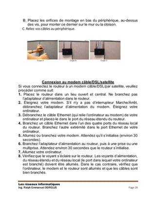 Les réseaux informatiques
Ing. Ralph Emmanuel DORELUS Page 28
B. Placez les orifices de montage en bas du périphérique, au-dessus
des vis, pour monter ce dernier sur le mur ou la cloison.
C. Reliez vos câbles au périphérique.
Connexion au modem câble/DSL/satellite
Si vous connectez le routeur à un modem câble/DSL/par satellite, veuillez
procéder comme suit:
1. Placez le routeur dans un lieu ouvert et central. Ne branchez pas
l’adaptateur d’alimentation dans le routeur.
2. Éteignez votre modem. S’il n’y a pas d’interrupteur Marche/Arrêt,
débranchez l’adaptateur d’alimentation du modem. Éteignez votre
ordinateur.
3. Débranchez le câble Ethernet (qui relie l’ordinateur au modem) de votre
ordinateur et placez-le dans le port du réseau étendu du routeur.
4. Branchez un câble Ethernet dans l’un des quatre ports du réseau local
du routeur. Branchez l’autre extrémité dans le port Ethernet de votre
ordinateur.
5. Allumez ou branchez votre modem. Attendez qu’il s’initialise (environ 30
secondes).
6. Branchez l’adaptateur d’alimentation au routeur, puis à une prise ou une
multiprise. Attendez environ 30 secondes que le routeur s’initialise.
7. Allumez votre ordinateur.
8. Vérifiezque le voyant s’éclaire sur le routeur. Les voyants d’alimentation,
du réseau étendu et du réseau local (le port dans lequel votre ordinateur
est branché) doivent être allumés. Dans le cas contraire, vérifiez que
l’ordinateur, le modem et le routeur sont allumés et que les câbles sont
bien branchés.
 