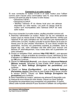 Les réseaux informatiques
Ing. Ralph Emmanuel DORELUS Page 29
Connexion à un autre routeur
Si vous connectez le routeur D-Link à un autre routeur pour l’utiliser
comme point d’accès et/ou commutateur sans fil, vous devez procéder
comme suit avant de relier le routeur à votre réseau:
• Désactivez l’UPnP™
• Désactivez le DHCP
• Modifiez l’adresse IP du réseau local pour une adresse
disponible sur votre réseau. Les ports du réseau local du
routeur sont incompatibles avec l’adresse DHCP de votre
autre routeur.
Pour vous connecter à un autre routeur, veuillez procéder comme suit:
1. Branchez l’alimentation au routeur. Reliez l’un de vos ordinateurs au
routeur (port du réseau local) à l’aide d’un câble Ethernet. Vérifiez que
l’adresse IP de votre ordinateur est 192.168.0.xxx (xxx représentant un
chiffre entre 2 et 254). Veuillez consulter la section Bases de la mise en
réseau pour de plus amples informations. Si vous devez modifier les
paramètres, inscrivez vos paramètres existants au préalable. Dans la
plupart des cas, votre ordinateur doit être défini pour recevoir une
adresse IP automatiquement. Vous n’avez alors rien à paramétrer sur
votre ordinateur.
2. Ouvrez un navigateur Web, saisissez http://192.168.0.1 , puis appuyez
sur Entrée. Lorsque la fenêtre de connexion s’ouvre, définissez le nom
d’utilisateur sur Admin et laissez la zone de mot de passe vide. Cliquez
sur OK pour continuer.
3. Cliquez sur Advanced (Avancé) , puis cliquez sur Advanced Network
(Réseau avancé). Décochez la case Enable UPnP (Activer UPnP).
Cliquez sur Save Settings (Enregistrer les paramètres) pour
continuer.
4. Cliquez sur Setup (Configuration) , puis sur Network Settings
(Paramètres réseau). Décochez la case Enable DHCP Server (Activer
le serveur DHCP). Cliquez sur Save Settings (Enregistrer les
paramètres) pour continuer.
5. Dans Paramètres du routeur, saisissezune adresse IP disponible,puis
le masque de sous-réseaude votre réseau. Cliquez sur Save Settings
(Enregistrer les paramètres) pour enregistrer vos paramètres. À l’avenir,
utilisez cette nouvelle adresse IP pour accéderà l’utilitaire de configuration
 