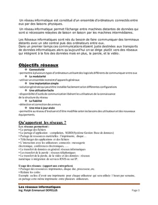 Les réseaux informatiques
Ing. Ralph Emmanuel DORELUS Page 3
Un réseau informatique est constitué d’un ensemble d’ordinateurs connectés entre
eux par des liaisons physiques.
Un réseau informatique permet l’échange entre machines distantes de données qui
sont si nécessaire relayées de liaison en liaison par les machines intermédiaires.
Les Réseaux informatiques sont nés du besoin de faire communiquer des terminaux
distants avec un site central puis des ordinateurs entre eux.
Dans un premier temps ces communications étaient juste destinées aux transports
de données informatiques alors qu'aujourd'hui on se dirige plutôt vers des réseaux
qui intègrent à la fois des données mais en plus, la parole, et la vidéo.
Objectifs réseaux
 Connectivité
–permettre àplusieurstypesd’ordinateursutilisantdeslogicielsdifférentsde communiquerentre eux
 La modularité
–utiliserunensemble restreintd’appareilsgénéraux
 Une implantationsimple
–solutiongénéralequi peutêtre installée facilementselondifférentesconfigurations
 Une utilisationfacile
–disponibilité d’outilsde communicationlibérantlesutilisateursde laconnaissance
de la structure du réseau
 La fiabilité
–détectionetcorrectiondeserreurs
 Une mise à jour aisée
–permettre auréseaud’évolueretd’être modifiée selonlesbesoinsdesutilisateursetdesnouveaux
équipements.
Qu’apportent les réseaux ?
Les réseaux permettent :
• Le partage des fichiers
• Le partage d’application : compilation, SGBD(Système Gestion Base de donnees)
• Partage de ressources matérielles : l’imprimante, disque…
• Télécharger des applications et des fichiers
• L’interaction avec les utilisateurs connectés : messagerie
électronique, conférences électroniques, ….
• Le transfert de données en général: réseaux informatiques
• Les transfert de la parole : réseaux téléphoniques
• Le transfert de la parole, de la vidéo et des données : réseaux
numérique à intégration de services RNIS ou sur IP.
Usage des réseaux : (apport aux entreprises)
• Partager des ressources:imprimantes, disque dur, processeur,etc.
• Réduire les coûts:
Exemple: au lieu d’avoir une imprimante pour chaque utilisateur qui sera utilisée 1 heure par semaine,
on partage cette même imprimante entre plusieurs utilisateurs.
 