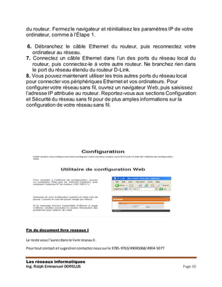 Les réseaux informatiques
Ing. Ralph Emmanuel DORELUS Page 30
du routeur. Fermezle navigateur et réinitialisez les paramètres IP de votre
ordinateur, comme à l’Étape 1.
6. Débranchez le câble Ethernet du routeur, puis reconnectez votre
ordinateur au réseau.
7. Connectez un câble Ethernet dans l’un des ports du réseau local du
routeur, puis connectez-le à votre autre routeur. Ne branchez rien dans
le port du réseau étendu du routeur D-Link.
8. Vous pouvez maintenant utiliser les trois autres ports du réseau local
pour connecter vos périphériques Ethernet et vos ordinateurs. Pour
configurervotre réseau sans fil, ouvrez un navigateur Web,puis saisissez
l’adresse IP attribuée au routeur. Reportez-vous aux sections Configuration
et Sécurité du réseau sans fil pour de plus amples informations sur la
configuration de votre réseau sans fil.
Fin du document livre reseaux I
Le reste vousl’aurezdansle livre reseauII.
Pourtout contact et sugestioncontacteznoussurle 3785-9763/49045068/4904-5077
 