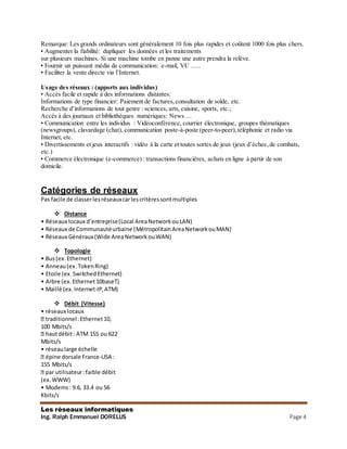 Les réseaux informatiques
Ing. Ralph Emmanuel DORELUS Page 4
Remarque: Les grands ordinateurs sont généralement 10 fois plus rapides et coûtent 1000 fois plus chers.
• Augmenter la fiabilité: dupliquer les données et les traitements
sur plusieurs machines. Si une machine tombe en panne une autre prendra la relève.
• Fournir un puissant média de communication: e-mail, VC …..
• Faciliter la vente directe via l’Internet.
Usage des réseaux : (apports aux individus)
• Accès facile et rapide à des informations distantes:
Informations de type financier: Paiement de factures, consultation de solde, etc.
Recherche d’informations de tout genre : sciences, arts, cuisine, sports, etc.;
Accès à des journaux et bibliothèques numériques: News …
• Communication entre les individus : Vidéoconférence, courrier électronique, groupes thématiques
(newsgroups), clavardage (chat), communication poste-à-poste (peer-to-peer), téléphonie et radio via
Internet, etc.
• Divertissements et jeux interactifs : vidéo à la carte et toutes sortes de jeux (jeux d’échec,de combats,
etc.)
• Commerce électronique (e-commerce) : transactions financières, achats en ligne à partir de son
domicile.
Catégories de réseaux
Pas facile de classerlesréseauxcarlescritèressontmultiples
 Distance
• Réseaux locaux d’entreprise(Local AreaNetworkouLAN)
• Réseaux de Communautéurbaine (Métropolitain AreaNetworkouMAN)
• Réseaux Généraux(Wide Area NetworkouWAN)
 Topologie
• Bus(ex.Ethernet)
• Anneau(ex. TokenRing)
• Etoile (ex.SwitchedEthernet)
• Arbre (ex.Ethernet10baseT)
• Maillé (ex.Internet-IP,ATM)
 Débit (Vitesse)
• réseaux locaux
traditionnel:Ethernet10,
100 Mbits/s
hautdébit: ATM 155 ou 622
Mbits/s
• réseaularge échelle
épine dorsale France-USA :
155 Mbits/s
par utilisateur:faible débit
(ex.WWW)
• Modems: 9.6, 33.4 ou 56
Kbits/s
 