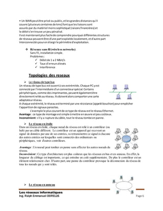 Les réseaux informatiques
Ing. Ralph Emmanuel DORELUS Page 6
• Un WAN peutêtre privé ou public,etlesgrandesdistancesqu'il
couvre (plusieurscentainesde kms) fontque lesliaisonssont
assuréspar du matériel moinssophistiqué (raisonsfinancières) et
le débits'entrouve unpeupénalisé.
Il est maintenantplusfacilede comprendre pourquoi différentesstructures
de réseaux peuventêtre d'une partexploitéslocalement,etd'autre part
Interconnectés pourenélargirle périmètred'exploitation.
 Réseaux sans fil (wireless networks)
Sans fil, installation simple.
Problèmes :
 Débitde 1 a 2 Mbit/s
 Taux d’erreursélevés
 Interférence
Topologies des reseaux
 Le réseaude type bus
Un réseau de type bus estouvertà sesextrémités.Chaque PCyest
connecté par l'intermédiaire d'unconnecteurspécial.Certains
périphériques,comme desimprimantes,peuventégalementêtre
directementreliésauréseau.Ilsdoiventalorscomporterune carte
adaptateurréseau.
A chaque extrémité,le réseauestterminé parune résistance (appelé bouchon) pourempêcher
l'apparitionde signaux parasites.
L'exemple le pluscourantde ce type de réseauestle réseauEthernet.
Avantage : ce type de montage estsimple àmettre enœuvre etpeucoûteux.
Inconvénient:s'il y a rupture ducâble,tout le réseautombe enpanne.
 Le réseau en étoile
Dans un réseau en étoile, chaque nœud du réseau est relié à un contrôleur (ou
hub) par un câble différent. Le contrôleur est un appareil qui recevant un
signal de données par une de ses entrées,va retransmettre ce signal à chacune
des autres entrées sur lesquelles sont connectés des ordinateurs ou
périphériques, voir d'autres contrôleurs.
Avantage :Un noeud peut tomber en panne sans affecter les autres noeuds du
réseau.
Inconvénient : Ce type d'architecture est plus coûteux que les réseaux en bus et en anneau. En effet,la
longueur du câblage est importante, ce qui entraîne un coût supplémentaire. De plus le contrôleur est un
élément relativement cher. D'autre part, une panne du contrôleur provoque la déconnexion du réseau de
tous les noeuds qui y sont reliés.
 Le réseau en anneau
 