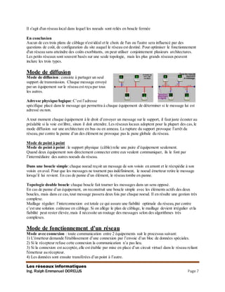 Les réseaux informatiques
Ing. Ralph Emmanuel DORELUS Page 7
Il s'agit d'un réseau local dans lequel les noeuds sont reliés en boucle fermée
En conclusion
Aucun de ces trois plans de câblage n'est idéal et le choix de l'un ou l'autre sera influencé par des
questions de coût, de configuration du site auquel le réseau est destiné. Pour optimiser le fonctionnement
d'un réseau sans atteindre des coûts exorbitants, on peut utiliser conjointement plusieurs architectures.
Les petits réseaux sont souvent basés sur une seule topologie, mais les plus grands réseaux peuvent
inclure les trois types.
Mode de diffusion
Mode de diffusion : consiste à partager un seul
support de transmission. Chaque message envoyé
par un équipement sur le réseau est reçu par tous
les autres.
Adresse physique/logique:C’est l’adresse
spécifique placé dans le message qui permettra à chaque équipement de déterminer si le message lui est
adressé ou non.
A tout moment chaque équipement à le droit d’envoyer un message sur le support, il faut juste écouter au
préalable si la voie est libre, sinon il doit attendre. Les réseaux locaux adoptent pour la plupart des cas,le
mode diffusion sur une architecture en bus ou en anneau. La rupture du support provoque l’arrêt du
réseau,par contre la panne d’un des élément ne provoque pas la pane globale du réseau.
Mode de point à point
Mode de point à point : le support physique (câble) relie une paire d’équipement seulement.
Quand deux équipement non directement connecter entre eux veulent communiquer, ils le font par
l’intermédiaire des autres noeuds du réseau.
Dans une boucle simple:chaque noeud reçoit un message de son voisin en amont et le réexpédie à son
voisin en aval. Pour que les messages ne tournent pas indéfiniment, le noeud émetteur retire le message
lorsqu’il lui revient. En cas de panne d’un élément, le réseau tombe en panne.
Topologie double boucle:chaque boucle fait tourner les messages dans un sens opposé.
En cas de panne d’un équipement, on reconstruit une boucle simple avec les éléments actifs des deux
boucles, mais dans ce cas,tout message passera deux fois par chaque noeud. Il en résulte une gestion très
complexe.
Maillage régulier: l’interconnexion est totale ce qui assure une fiabilité optimale du réseau,par contre
c’est une solution coûteuse en câblage. Si on allège le plan de câblage, le maillage devient irrégulier et la
fiabilité peut rester élevée,mais il nécessite un routage des messages selon des algorithmes très
complexes.
Mode de fonctionnement d’un réseau
Mode avec connexion : toute communication entre 2 équipements suit le processus suivant:
1) L'émetteur demande l'établissement d’une connexion par l’envoie d’un bloc de données spéciales.
2) Si le récepteur refuse cette connexion la communication n’a pas lieu.
3) Si la connexion est acceptée,elle est établie par mise en place d’un circuit virtuel dans le réseau reliant
l'émetteur au récepteur.
4) Les données sont ensuite transférées d’un point à l’autre.
 