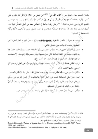  ‫تونس‬ ‫في‬ ‫السلفية‬ ‫للظاهرة‬ ‫اجتماعية‬ ‫نفسية‬ ‫مقاربة‬ ‫أجل‬ ‫من‬
174
(170)
(171)
Stéréotypes





170le père archaïque
Freud (Sigmund), Totem et tabou, trad. fr. in Œuvres complètes, tome XI, PUF, Paris,
1998, pp. 189-205.
171 - Benslama (Fethi), « D’un renoncement au père », Topique, n° 85, 2004.
‫ﺔ‬‫ﻴ‬‫ﺠ‬‫ﻴ‬‫ﺗ‬‫ﺍ‬‫ﺮ‬‫ﺘ‬‫ﺳ‬
‫ﻻ‬‫ﺍ‬‫ﺕ‬
‫ﺎ‬‫ﺳ‬
‫ﺍ‬‫ﺭ‬‫ﺪ‬‫ﻠ‬‫ﻟ‬‫ﻲ‬
‫ﺴ‬
‫ﻧ‬‫ﻮ‬‫ﺘ‬‫ﻟ‬‫ﺍ‬‫ﺪ‬‫ﻬ‬‫ﻌ‬‫ﻤ‬‫ﻟ‬‫ﺍ‬
 