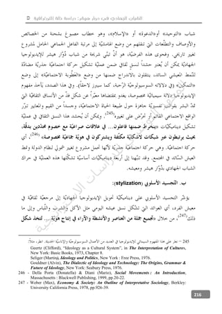  ‫إثنوغرافية‬ ‫حالة‬ ‫دراسة‬ :‫هيشر‬ ‫دوار‬ ‫في‬ ‫الجهادي‬ ‫الشباب‬
216
stylization
245
Geertz (Clifford), “Ideology as a Cultural System”, in The Interpretation of Cultures,
New York: Basic Books, 1973, Chapter 8.
Seliger (Martin), Ideology and Politics, New York : Free Press, 1976.
Gouldner (Alvin), The Dialectic of Ideology and Technology: The Origins, Grammar &
Future of Ideology, New York: Seabury Press, 1976.
246 - Della Porta (Donatella) & Diani (Mario), Social Movements : An Introduction,
Massachusetts : Blackwell Publishing, 1999, pp.20-22.
247 - Weber (Max), Economy & Society: An Outline of Interpretative Sociology, Berkley:
University California Press, 1978, pp.926-39.
‫ﺔ‬‫ﻴ‬‫ﺠ‬‫ﻴ‬‫ﺗ‬‫ﺍ‬‫ﺮ‬‫ﺘ‬‫ﺳ‬
‫ﻻ‬‫ﺍ‬‫ﺕ‬
‫ﺎ‬‫ﺳ‬
‫ﺍ‬‫ﺭ‬‫ﺪ‬‫ﻠ‬‫ﻟ‬‫ﻲ‬
‫ﺴ‬
‫ﻧ‬‫ﻮ‬‫ﺘ‬‫ﻟ‬‫ﺍ‬‫ﺪ‬‫ﻬ‬‫ﻌ‬‫ﻤ‬‫ﻟ‬‫ﺍ‬
 