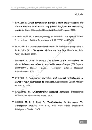  ‫المتغيرات‬ ‫بعض‬ ‫مع‬ ‫عالفته‬ ‫في‬ ‫السلفية‬ ‫الشخصية‬ ‫في‬ ‫العصابية‬ ‫عامل‬
293
- BAKKER, E. Jihadi terrorists in Europe : Their characteristics and
the circumstances in which they joined the jihad- An exploratory
study, La Haye, Clingendael Security & Conflict Program, 2006.
- CRENSHAW, M. « The psychology of terrorism : An agenda for the
21st century », Political Psychology, vol. 21 (2000), p. 405-420.
- HORGAN, J. « Leaving terrorism behind : An individual's perspective »,
In A. Silke (éd.), Terrorists, victims and society, New York, John
Wiley and Sons, 2003.
- NESSER, P. Jihad in Europe : A survey of the motivations for
Sunni Islamist terrorism in post millennium Europe (FFI Rapport
2004/01146), Kjeller, Norvège, Norwegian Defence Research
Establishment, 2004.
- PRECHT, T. Homegrown terrorism and Islamist radicalization in
Europe: From conversion to terrorism, Copenhagen, Danish Ministry
of Justice, 2007.
- SAGEMAN, M. Understanding terrorist networks, Philadelphia:
University of Pennsylvania Press, 2004.
- SILBER, M. D. & Bhatt A., “Radicalization in the west: The
homegrown threat”, New York, New York Police Department
Intelligence Division, 2007.
‫ﺔ‬‫ﻴ‬‫ﺠ‬‫ﻴ‬‫ﺗ‬‫ﺍ‬‫ﺮ‬‫ﺘ‬‫ﺳ‬
‫ﻻ‬‫ﺍ‬‫ﺕ‬
‫ﺎ‬‫ﺳ‬
‫ﺍ‬‫ﺭ‬‫ﺪ‬‫ﻠ‬‫ﻟ‬‫ﻲ‬
‫ﺴ‬
‫ﻧ‬‫ﻮ‬‫ﺘ‬‫ﻟ‬‫ﺍ‬‫ﺪ‬‫ﻬ‬‫ﻌ‬‫ﻤ‬‫ﻟ‬‫ﺍ‬
 