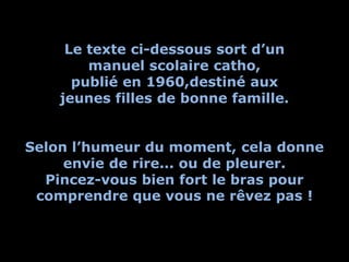 Le texte ci-dessous sort d’un
        manuel scolaire catho,
      publié en 1960,destiné aux
    jeunes filles de bonne famille.


Selon l’humeur du moment, cela donne
     envie de rire... ou de pleurer.
  Pincez-vous bien fort le bras pour
 comprendre que vous ne rêvez pas !
 