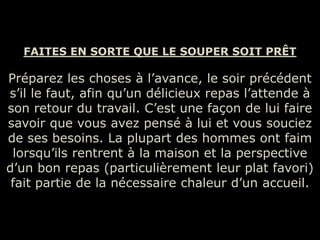 FAITES EN SORTE QUE LE SOUPER SOIT PRÊT

Préparez les choses à l’avance, le soir précédent
s’il le faut, afin qu’un délicieux repas l’attende à
son retour du travail. C’est une façon de lui faire
savoir que vous avez pensé à lui et vous souciez
de ses besoins. La plupart des hommes ont faim
 lorsqu’ils rentrent à la maison et la perspective
d’un bon repas (particulièrement leur plat favori)
 fait partie de la nécessaire chaleur d’un accueil.
 