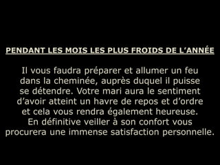 PENDANT LES MOIS LES PLUS FROIDS DE L’ANNÉE

    Il vous faudra préparer et allumer un feu
    dans la cheminée, auprès duquel il puisse
    se détendre. Votre mari aura le sentiment
   d’avoir atteint un havre de repos et d’ordre
    et cela vous rendra également heureuse.
      En définitive veiller à son confort vous
procurera une immense satisfaction personnelle.
 