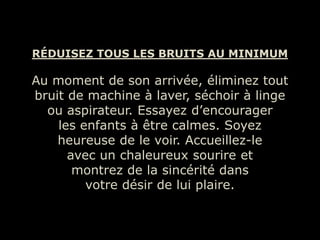 RÉDUISEZ TOUS LES BRUITS AU MINIMUM

Au moment de son arrivée, éliminez tout
bruit de machine à laver, séchoir à linge
  ou aspirateur. Essayez d’encourager
    les enfants à être calmes. Soyez
    heureuse de le voir. Accueillez-le
      avec un chaleureux sourire et
       montrez de la sincérité dans
         votre désir de lui plaire.
 