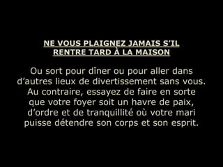 NE VOUS PLAIGNEZ JAMAIS S’IL
        RENTRE TARD À LA MAISON

    Ou sort pour dîner ou pour aller dans
d’autres lieux de divertissement sans vous.
   Au contraire, essayez de faire en sorte
   que votre foyer soit un havre de paix,
   d’ordre et de tranquillité où votre mari
  puisse détendre son corps et son esprit.
 