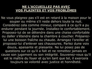 NE L’ACCUEILLEZ PAS AVEC
         VOS PLAINTES ET VOS PROBLÈMES

Ne vous plaignez pas s’il est en retard à la maison pour le
       souper ou même s’il reste dehors toute la nuit.
 Considérez cela comme mineur, comparé à ce qu’il a pu
endurer pendant la journée. Installez-le confortablement.
 Proposez-lui de se détendre dans une chaise confortable
ou daller s’étendre dans la chambre à coucher. Préparez-
  lui une boisson fraîche ou chaude. Arrangez l’oreiller et
 proposez-lui d’enlever ses chaussures. Parlez dune voix
     douce, apaisante et plaisante. Ne lui posez pas de
    questions sur ce qu’il a fait et ne remettez jamais en
cause son jugement ou son intégrité. Souvenez-vous qu’il
   est le maître du foyer et qu’en tant que tel, il exercera
        toujours sa volonté avec justice et honnêteté.
 