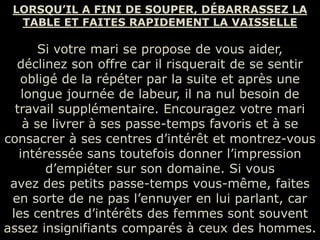 LORSQU’IL A FINI DE SOUPER, DÉBARRASSEZ LA
  TABLE ET FAITES RAPIDEMENT LA VAISSELLE

       Si votre mari se propose de vous aider,
  déclinez son offre car il risquerait de se sentir
   obligé de la répéter par la suite et après une
    longue journée de labeur, il na nul besoin de
  travail supplémentaire. Encouragez votre mari
    à se livrer à ses passe-temps favoris et à se
consacrer à ses centres d’intérêt et montrez-vous
   intéressée sans toutefois donner l’impression
        d’empiéter sur son domaine. Si vous
 avez des petits passe-temps vous-même, faites
 en sorte de ne pas l’ennuyer en lui parlant, car
 les centres d’intérêts des femmes sont souvent
assez insignifiants comparés à ceux des hommes.
 
