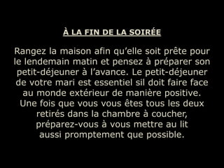 À LA FIN DE LA SOIRÉE

Rangez la maison afin qu’elle soit prête pour
le lendemain matin et pensez à préparer son
 petit-déjeuner à l’avance. Le petit-déjeuner
 de votre mari est essentiel sil doit faire face
  au monde extérieur de manière positive.
  Une fois que vous vous êtes tous les deux
      retirés dans la chambre à coucher,
      préparez-vous à vous mettre au lit
       aussi promptement que possible.
 