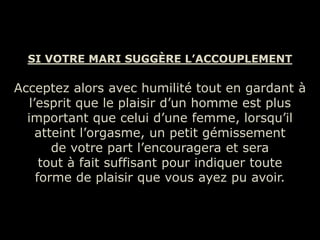 SI VOTRE MARI SUGGÈRE L’ACCOUPLEMENT

Acceptez alors avec humilité tout en gardant à
   l’esprit que le plaisir d’un homme est plus
  important que celui d’une femme, lorsqu’il
     atteint l’orgasme, un petit gémissement
        de votre part l’encouragera et sera
      tout à fait suffisant pour indiquer toute
     forme de plaisir que vous ayez pu avoir.
 