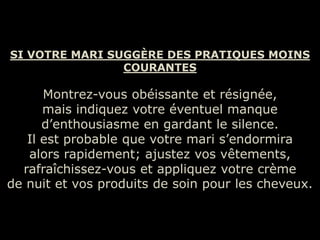 SI VOTRE MARI SUGGÈRE DES PRATIQUES MOINS
                COURANTES

      Montrez-vous obéissante et résignée,
      mais indiquez votre éventuel manque
      d’enthousiasme en gardant le silence.
   Il est probable que votre mari s’endormira
   alors rapidement; ajustez vos vêtements,
  rafraîchissez-vous et appliquez votre crème
de nuit et vos produits de soin pour les cheveux.
 
