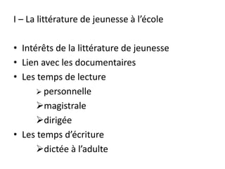 I – La littérature de jeunesse à l’école
• Intérêts de la littérature de jeunesse
• Lien avec les documentaires
• Les temps de lecture
 personnelle
magistrale
dirigée
• Les temps d’écriture
dictée à l’adulte
 