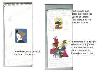 J’aime pas le foot
parce que j’aime pas
Quand on tombe
J’ai très peur de me
faire mal au pied.
J’aime quand il se trompe
à chaque mot et j ’aime
la princesse des écoles
qui se marie avec le
Prince des mots tordus
J’aime bien quand on lui dit
Je t’aime très très fort
 