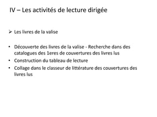 IV – Les activités de lecture dirigée
 Les livres de la valise
• Découverte des livres de la valise - Recherche dans des
catalogues des 1eres de couvertures des livres lus
• Construction du tableau de lecture
• Collage dans le classeur de littérature des couvertures des
livres lus
 