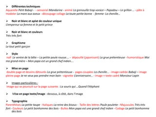  Différentes techniques
Aquarelle Petit Babaji - - sensoriel Mandarine - animé La grenouille trop vorace – Papadou – Le grillon … - pâte à
modeler La mare aux aveux - découpage collage La toute petite bonne - femme- La chenille…
 Noir et blanc et aplat de couleur unique
L’empereur sa femme et le petit prince
 Noir et blanc et couleurs
Très très fort
 Graphisme
Le tout petit garçon
 Style
naïf Le ventre de la bête – La petite poule rousse…. - dépouillé (japonisant) La grue prétentieuse - humoristique Moi
ma grand-mère – Mon papa est un grand chef indien….
 Mise en page
double page et dessins détourés La grue prétentieuse - pages coupées La chenille… - image cadrée Babaji – image
pleine page Je ne veux pas prendre mon bain - vignette L’anniversaire… - image + texte cadré Monsieur Lapin
 Images particulières :
image qui se poursuit sur la page suivante : La souris qui …Quand l’éléphant
 Mise en page texte/image : dessous, à côté, dans l’image
 Typographie
Parenthèses La petite taupe - Italiques La reine des bisous - Taille des lettres Poule poulette - Majuscules Très très
fort - Couleurs Le petit bonhomme des bois - Bulles Mon papa est une grand chef indien - Codage Le petit bonhomme
des bois
 