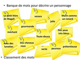 • Banque de mots pour décrire un personnage
verte
Toute douce
méchant
vorace
gourmande
jolie
Malin comme
un renard
Des yeux
très bleus
peureux
prétentieuse
Avec des
lunettes
Le petit frère
de Magali
• Classement des mots
Des cheveux
roux
 