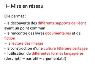 II– Mise en réseau
Elle permet :
- la découverte des différents supports de l’écrit
ayant un point commun
- la rencontre des livres documentaires et de
fiction
- la lecture des images
- la construction d’une culture littéraire partagée
- l’utilisation de différentes formes langagières
(descriptif – narratif – argumentatif)
 