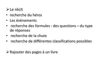 Le récit
• recherche du héros
• Les évènements
• recherche des formules : des questions – du type
de réponses
• recherche de la chute
• recherche de différentes classifications possibles
Rajouter des pages à un livre
 