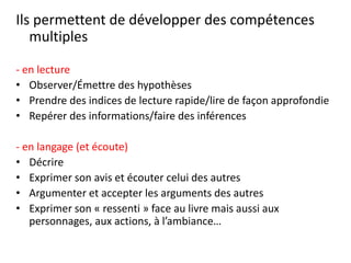 Ils permettent de développer des compétences
multiples
- en lecture
• Observer/Émettre des hypothèses
• Prendre des indices de lecture rapide/lire de façon approfondie
• Repérer des informations/faire des inférences
- en langage (et écoute)
• Décrire
• Exprimer son avis et écouter celui des autres
• Argumenter et accepter les arguments des autres
• Exprimer son « ressenti » face au livre mais aussi aux
personnages, aux actions, à l’ambiance…
 