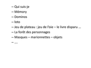 – Qui suis-je
– Mémory
– Dominos
– loto
– Jeu de plateau : jeu de l’oie – le livre disparu …
– La forêt des personnages
– Masques – marionnettes – objets
– ….
 