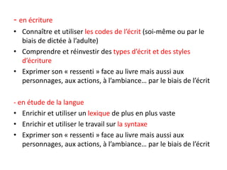 - en écriture
• Connaître et utiliser les codes de l’écrit (soi-même ou par le
biais de dictée à l’adulte)
• Comprendre et réinvestir des types d’écrit et des styles
d’écriture
• Exprimer son « ressenti » face au livre mais aussi aux
personnages, aux actions, à l’ambiance… par le biais de l’écrit
- en étude de la langue
• Enrichir et utiliser un lexique de plus en plus vaste
• Enrichir et utiliser le travail sur la syntaxe
• Exprimer son « ressenti » face au livre mais aussi aux
personnages, aux actions, à l’ambiance… par le biais de l’écrit
 