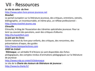 VII - Ressources
Le site du salon du livre
http://www.salon-livre-presse-jeunesse.net
Ricochet
Le portail européen sur la littérature jeunesse, des critiques, entretiens, extraits,
bibliographie, un incontournable, et même plus, un réflexe professionnel :
http://www.ricochet-jeunes.org
Citrouille
Citrouille, le blog de l'Association des Librairies spécialisées jeunesse: Pour se
tenir au courant des parutions, avoir des critiques d'albums:
http://lsj.hautetfort.com
La joie par les livres
Centre national du livre pour enfants, des critiques, des rencontres, des
présentations d'expos, des guides
http://www.lajoieparleslivres.com
CRDP de Créteil
Télémaque, un véritable fil d'Ariane où sont disponibles des fiches
pédagogiques, des comptes-rendus d'animations pédagogiques sur la littérature
de jeunesse
http://www.crdp.ac-creteil.fr/telemaque
Le site de la Charte des Auteurs de littérature de jeunesse :
http://www.la-charte.fr/
 