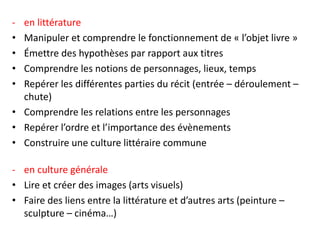 - en littérature
• Manipuler et comprendre le fonctionnement de « l’objet livre »
• Émettre des hypothèses par rapport aux titres
• Comprendre les notions de personnages, lieux, temps
• Repérer les différentes parties du récit (entrée – déroulement –
chute)
• Comprendre les relations entre les personnages
• Repérer l’ordre et l’importance des évènements
• Construire une culture littéraire commune
- en culture générale
• Lire et créer des images (arts visuels)
• Faire des liens entre la littérature et d’autres arts (peinture –
sculpture – cinéma…)
 