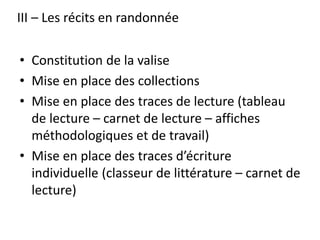 III – Les récits en randonnée
• Constitution de la valise
• Mise en place des collections
• Mise en place des traces de lecture (tableau
de lecture – carnet de lecture – affiches
méthodologiques et de travail)
• Mise en place des traces d’écriture
individuelle (classeur de littérature – carnet de
lecture)
 