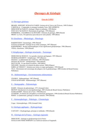 Ouvrages de Géologie
Liste du CAPES
A- Ouvrages généraux
BRAHIC, HOFFERT, SCHAAF & TARDY: Sciences de la Terre et de l'Univers, 1999 (Vuibert)
CARON & al. : Comprendre et enseigner la planète Terre, 2003 (OPHRYS)
DERCOURT & PAQUET, Géologie: Objets et méthodes. 1999 (Belin)
FOUCAULT & RAOULT: Dictionnaire de géologie. 1995 (Masson)
POMMEROL, LAGABRIELLE & RENARD : Eléments de géologie, 2000 (Dunod)
PROST: La Terre, 50 expériences pour découvrir notre planète. 1999 (Belin)
B- Géochimie – Minéralogie – Pétrologie
BARDINTZEFF: Volcanologie, 1998 (Dunod)
JUTEAU & MAURY: Géologie de la croûte océanique, 1997 (Masson)
KORNPROBST: Roches métamorphiques et leur signification géodynamique. 1996 (Masson)
VIDAL: Géochimie. 1994 (Dunod)
C-Géophysique – Géologie structurale – Tectonique
DEBELMAS & MASCLE : Les grandes structures géologiques. 1997 (Masson)
DUBOIS & DIAMENT : Géophysique. 1997 (Masson)
JOLIVET : La déformation des continents. 1995 (Hermann)
JOLIVET & NATAF : Géodynamique. 1998 (Dunod)
MATTAUER : Ce que disent les pierres. 1999 (Belin)
NOUGIER : Structure et évolution du globe terreste. 2000 (Ellipses)
SOREL & VERGELY : Initiation aux cartes et coupes géologiques. 1999 (Dunod)
VILA : Dictionnaire de la tectonique des plaques et de la géodynamique. 2000 (Gordon & Breach Science
Publishers)
D – Sédimentologie – Environnements sédimentaires
CHAMLE : Sédimentologie. 1987 (Dunod)
COJAN & RENARD : Sédimentologie. 1997 (Masson)
E – Stratigraphie – Paléontologie
BABIN : Eléments de paléontologie. 1971 (Armand Colin)
BIGNOT: Introduction à la micropaléontologie. 2001 (Gordon & Breach Science Publishers)
ELMI & BABIN : Histoire de la Terre. 1994 (Masson)
LETHIERS : Evolution de la biosphère et évènements géologiques. 1998 (Gordon & Breach Science Publishers)
RISER : Le Quaternaire, géologie et milieux naturels. 1999 (Dunod)
F – Géomorphologie – Pédologie – Climatologie
Coque : Géomorphologie. 1998 (Armand Colin)
G- Géologie appliquée – Hydrogéologie
CASTANY : L'hydrogéologie, principes et méthodes. 1998 (Dunod)
H – Géologie de la France – Géologie régionale
DERCOURT : Géologie et géodynamique de la France
GUILLE-GOUTIERE-SORNEIN: Les Atolls de mururoa et Fargataufa
 
