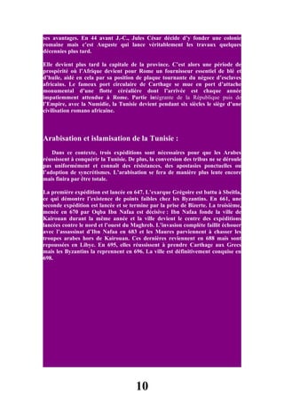 ses avantages. En 44 avant J.-C., Jules César décide d’y fonder une colonie
romaine mais c’est Auguste qui lance véritablement les travaux quelques
décennies plus tard.

Elle devient plus tard la capitale de la province. C’est alors une période de
prospérité où l’Afrique devient pour Rome un fournisseur essentiel de blé et
d’huile, aidé en cela par sa position de plaque tournante du négoce d’esclaves
africains. Le fameux port circulaire de Carthage se mue en port d’attache
monumental d’une flotte céréalière dont l’arrivée est chaque année
impatiemment attendue à Rome. Partie intégrante de la République puis de
l’Empire, avec la Numidie, la Tunisie devient pendant six siècles le siège d’une
civilisation romano africaine.



Arabisation et islamisation de la Tunisie :
    Dans ce contexte, trois expéditions sont nécessaires pour que les Arabes
réussissent à conquérir la Tunisie. De plus, la conversion des tribus ne se déroule
pas uniformément et connaît des résistances, des apostasies ponctuelles ou
l’adoption de syncrétismes. L’arabisation se fera de manière plus lente encore
mais finira par être totale.

La première expédition est lancée en 647. L’exarque Grégoire est battu à Sbeïtla,
ce qui démontre l’existence de points faibles chez les Byzantins. En 661, une
seconde expédition est lancée et se termine par la prise de Bizerte. La troisième,
menée en 670 par Oqba Ibn Nafaa est décisive : Ibn Nafaa fonde la ville de
Kairouan durant la même année et la ville devient le centre des expéditions
lancées contre le nord et l’ouest du Maghreb. L’invasion complète faillit échouer
avec l’assassinat d’Ibn Nafaa en 683 et les Maures parviennent à chasser les
troupes arabes hors de Kairouan. Ces dernières reviennent en 688 mais sont
repoussées en Libye. En 695, elles réussissent à prendre Carthage aux Grecs
mais les Byzantins la reprennent en 696. La ville est définitivement conquise en
698.




                                      10
 