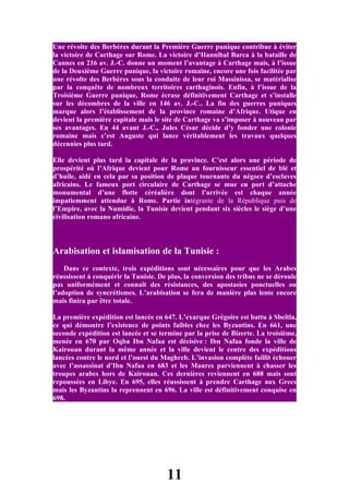 Une révolte des Berbères durant la Première Guerre punique contribue à éviter
la victoire de Carthage sur Rome. La victoire d’Hannibal Barca à la bataille de
Cannes en 216 av. J.-C. donne un moment l’avantage à Carthage mais, à l’issue
de la Deuxième Guerre punique, la victoire romaine, encore une fois facilitée par
une révolte des Berbères sous la conduite de leur roi Massinissa, se matérialise
par la conquête de nombreux territoires carthaginois. Enfin, à l’issue de la
Troisième Guerre punique, Rome écrase définitivement Carthage et s’installe
sur les décombres de la ville en 146 av. J.-C.. La fin des guerres puniques
marque alors l’établissement de la province romaine d’Afrique. Utique en
devient la première capitale mais le site de Carthage va s’imposer à nouveau par
ses avantages. En 44 avant J.-C., Jules César décide d’y fonder une colonie
romaine mais c’est Auguste qui lance véritablement les travaux quelques
décennies plus tard.

Elle devient plus tard la capitale de la province. C’est alors une période de
prospérité où l’Afrique devient pour Rome un fournisseur essentiel de blé et
d’huile, aidé en cela par sa position de plaque tournante du négoce d’esclaves
africains. Le fameux port circulaire de Carthage se mue en port d’attache
monumental d’une flotte céréalière dont l’arrivée est chaque année
impatiemment attendue à Rome. Partie intégrante de la République puis de
l’Empire, avec la Numidie, la Tunisie devient pendant six siècles le siège d’une
civilisation romano africaine.



Arabisation et islamisation de la Tunisie :
    Dans ce contexte, trois expéditions sont nécessaires pour que les Arabes
réussissent à conquérir la Tunisie. De plus, la conversion des tribus ne se déroule
pas uniformément et connaît des résistances, des apostasies ponctuelles ou
l’adoption de syncrétismes. L’arabisation se fera de manière plus lente encore
mais finira par être totale.

La première expédition est lancée en 647. L’exarque Grégoire est battu à Sbeïtla,
ce qui démontre l’existence de points faibles chez les Byzantins. En 661, une
seconde expédition est lancée et se termine par la prise de Bizerte. La troisième,
menée en 670 par Oqba Ibn Nafaa est décisive : Ibn Nafaa fonde la ville de
Kairouan durant la même année et la ville devient le centre des expéditions
lancées contre le nord et l’ouest du Maghreb. L’invasion complète faillit échouer
avec l’assassinat d’Ibn Nafaa en 683 et les Maures parviennent à chasser les
troupes arabes hors de Kairouan. Ces dernières reviennent en 688 mais sont
repoussées en Libye. En 695, elles réussissent à prendre Carthage aux Grecs
mais les Byzantins la reprennent en 696. La ville est définitivement conquise en
698.




                                      11
 