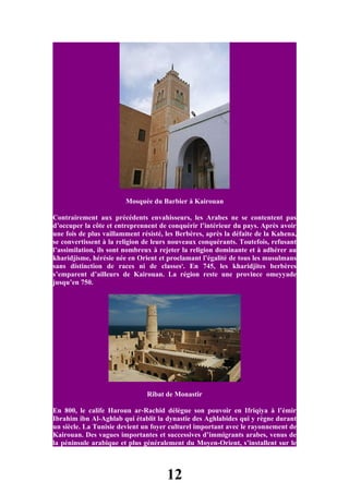 Mosquée du Barbier à Kairouan

Contrairement aux précédents envahisseurs, les Arabes ne se contentent pas
d’occuper la côte et entreprennent de conquérir l’intérieur du pays. Après avoir
une fois de plus vaillamment résisté, les Berbères, après la défaite de la Kahena,
se convertissent à la religion de leurs nouveaux conquérants. Toutefois, refusant
l’assimilation, ils sont nombreux à rejeter la religion dominante et à adhérer au
kharidjisme, hérésie née en Orient et proclamant l’égalité de tous les musulmans
sans distinction de races ni de classes5. En 745, les kharidjites berbères
s’emparent d’ailleurs de Kairouan. La région reste une province omeyyade
jusqu’en 750.




                               Ribat de Monastir

En 800, le calife Haroun ar-Rachid délègue son pouvoir en Ifriqiya à l’émir
Ibrahim ibn Al-Aghlab qui établit la dynastie des Aghlabides qui y règne durant
un siècle. La Tunisie devient un foyer culturel important avec le rayonnement de
Kairouan. Des vagues importantes et successives d’immigrants arabes, venus de
la péninsule arabique et plus généralement du Moyen-Orient, s’installent sur le



                                      12
 